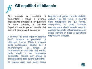 Non avendo la possibilità di
aumentare i tributi e avendo
grossissime difficoltà a far quadrare
la parte corrente, è possibile
l’applicazione in parte corrente dei
proventi permesso di costruire?
Il comma 737 della legge di stabilità
2016 fornisce la possibilità di
utilizzare fino al 100% i proventi
delle concessioni edilizie per il
finanziamento di spese di
manutenzione ordinaria del verde,
delle strade e del patrimonio
comunale, nonché per spese di
progettazione delle opere pubbliche.
In questo caso non viene meno
l’equilibrio di parte corrente stabilito
dall’art. 162 del TUEL, in quanto
nella fattispecie che qui ricorre,
all’equilibrio di parte corrente
concorrono anche le entrate in conto
capitale destinate al finanziamento di
spese correnti in base a specifiche
disposizioni di legge.
Gli equilibri di bilancio
 