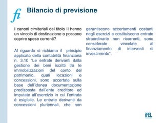 I canoni cimiteriali del titolo II hanno
un vincolo di destinazione o possono
coprire spese correnti?
Al riguardo si richiama il principio
applicato della contabilità finanziaria
n. 3.10 “Le entrate derivanti dalla
gestione dei beni iscritti tra le
immobilizzazioni del conto del
patrimonio, quali locazioni e
concessioni, sono accertate sulla
base dell’idonea documentazione
predisposta dall’ente creditore ed
imputate all’esercizio in cui l’entrata
è esigibile. Le entrate derivanti da
concessioni pluriennali, che non
garantiscono accertamenti costanti
negli esercizi e costituiscono entrate
straordinarie non ricorrenti, sono
considerate vincolate al
finanziamento di interventi di
investimento”,
Bilancio di previsione
 