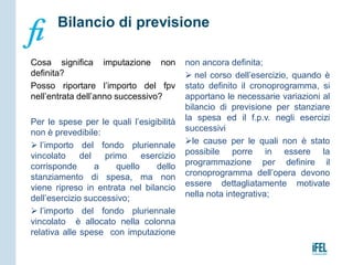 Cosa significa imputazione non
definita?
Posso riportare l’importo del fpv
nell’entrata dell’anno successivo?
Per le spese per le quali l’esigibilità
non è prevedibile:
 l’importo del fondo pluriennale
vincolato del primo esercizio
corrisponde a quello dello
stanziamento di spesa, ma non
viene ripreso in entrata nel bilancio
dell’esercizio successivo;
 l’importo del fondo pluriennale
vincolato è allocato nella colonna
relativa alle spese con imputazione
non ancora definita;
 nel corso dell’esercizio, quando è
stato definito il cronoprogramma, si
apportano le necessarie variazioni al
bilancio di previsione per stanziare
la spesa ed il f.p.v. negli esercizi
successivi
le cause per le quali non è stato
possibile porre in essere la
programmazione per definire il
cronoprogramma dell’opera devono
essere dettagliatamente motivate
nella nota integrativa;
Bilancio di previsione
 