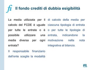 La media utilizzata per il
calcolo del FCDE è uguale
per tutte le entrate o è
possibile utilizzare una
media diversa per ogni
entrata?
Il responsabile finanziario
dell’ente sceglie la modalità
di calcolo della media per
ciascuna tipologia di entrata
o per tutte le tipologie di
entrata, indicandone la
motivazione nella nota
integrativa al bilancio.
Il fondo crediti di dubbia esigibilità
 
