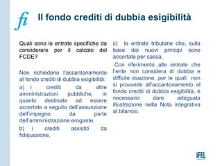 Quali sono le entrate specifiche da
considerare per il calcolo del
FCDE?
Non richiedono l’accantonamento
al fondo crediti di dubbia esigibilità:
a) i crediti da altre
amministrazioni pubbliche, in
quanto destinate ad essere
accertate a seguito dell’assunzione
dell’impegno da parte
dell’amministrazione erogante,
b) i crediti assistiti da
fidejussione,
c) le entrate tributarie che, sulla
base dei nuovi principi sono
accertate per cassa.
Con riferimento alle entrate che
l’ente non considera di dubbia e
difficile esazione, per le quali non
si provvede all’accantonamento al
fondo crediti di dubbia esigibilità, è
necessario dare adeguata
illustrazione nella Nota integrativa
al bilancio.
 