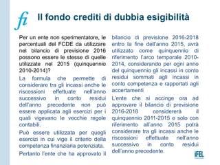 Per un ente non sperimentatore, le
percentuali del FCDE da utilizzare
nel bilancio di previsione 2016
possono essere le stesse di quelle
utilizzate nel 2015 (quinquennio
2010-2014)?
La formula che permette di
considerare tra gli incassi anche le
riscossioni effettuate nell’anno
successivo in conto residui
dell’anno precedente non può
essere applicata agli esercizi per i
quali vigevano le vecchie regole
contabili.
Può essere utilizzata per quegli
esercizi in cui vige il criterio della
competenza finanziaria potenziata.
Pertanto l’ente che ha approvato il
bilancio di previsione 2016-2018
entro la fine dell’anno 2015, avrà
utilizzato come quinquennio di
riferimento l’arco temporale 2010-
2014, considerando per ogni anno
del quinquennio gli incassi in conto
residui sommati agli incassi in
conto competenza e rapportati agli
accertamenti
L’ente che si accinge ora ad
approvare il bilancio di previsione
2016-2018 considererà il
quinquennio 2011-2015 e solo con
riferimento all’anno 2015 potrà
considerare tra gli incassi anche le
riscossioni effettuate nell’anno
successivo in conto residui
dell’anno precedente.
 