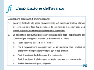 Applicazione dell’avanzo di amministrazione:
1. L’avanzo destinato alle spese di investimento può essere applicato al bilancio
di previsione solo dopo l’approvazione del rendiconto; in nessun caso può
essere applicato prima dell’approvazione del rendiconto!
2. La parte libera dell’avanzo può essere utilizzata solo dopo l’approvazione del
consuntivo per le seguenti finalità indicate in ordine di priorità:
a. Per la copertura di debiti fuori bilancio;
b. Per i provvedimenti necessari per la salvaguardia degli equilibri di
bilancio ove non possa provvedersi con mezzi ordinari;
c. Per il finanziamento delle spese di investimento
d. Per il finanziamento delle spese correnti a carattere non permanente;
e. Per l’estinzione anticipata dei prestiti.
L’applicazione dell’avanzo
 