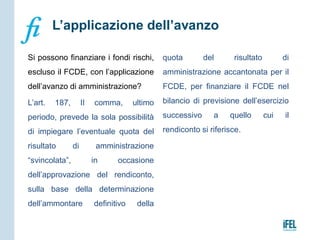 Si possono finanziare i fondi rischi,
escluso il FCDE, con l’applicazione
dell’avanzo di amministrazione?
L’art. 187, II comma, ultimo
periodo, prevede la sola possibilità
di impiegare l’eventuale quota del
risultato di amministrazione
“svincolata”, in occasione
dell’approvazione del rendiconto,
sulla base della determinazione
dell’ammontare definitivo della
quota del risultato di
amministrazione accantonata per il
FCDE, per finanziare il FCDE nel
bilancio di previsione dell’esercizio
successivo a quello cui il
rendiconto si riferisce.
L’applicazione dell’avanzo
 