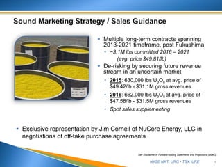 NYSE MKT: URG • TSX: URE
 Multiple long-term contracts spanning
2013-2021 timeframe, post Fukushima
• ~3.1M lbs committed 2016 – 2021
(avg. price $49.81/lb)
 De-risking by securing future revenue
stream in an uncertain market
• 2015: 630,000 lbs U3O8 at avg. price of
$49.42/lb - $31.1M gross revenues
• 2016: 662,000 lbs U3O8 at avg. price of
$47.58/lb - $31.5M gross revenues
• Spot sales supplementing
11
 Exclusive representation by Jim Cornell of NuCore Energy, LLC in
negotiations of off-take purchase agreements
See Disclaimer re Forward-looking Statements and Projections (slide 2)
 
