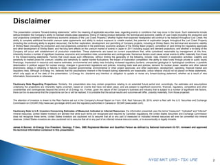 NYSE MKT: URG • TSX: URE
This presentation contains “forward-looking statements,” within the meaning of applicable securities laws, regarding events or conditions that may occur in the future. Such statements include
without limitation the Company’s ability to maintain steady-state operations; timing of making product deliveries; the technical and economic viability of Lost Creek (including the production and
cost projections contained in the preliminary economic analysis of the Lost Creek Property); whether higher-than-expected headgrades will continue to be realized throughout Lost Creek; the
ability to complete additional favorable uranium sales agreements and ability to reduce exposure to volatile market; the potential of exploration targets throughout the Lost Creek Property
(including the continuing ability to expand resources); the further exploration, development and permitting of Company projects, including at Shirley Basin; the technical and economic viability
of Shirley Basin (including the production and cost projections contained in the preliminary economic analysis of the Shirley Basin project); completion of (and timing for) regulatory approvals
and other development at Shirley Basin; and the long term effects on the uranium market of events in Japan in 2011 including supply and demand projections; and whether a re-rating of the
Company will occur with establishment of production credentials. These statements are based on current expectations that, while considered reasonable by management at this time,
inherently involve a number of significant business, economic and competitive risks, uncertainties and contingencies. Numerous factors could cause actual events to differ materially from those
in the forward-looking statements. Factors that could cause such differences, without limiting the generality of the following, include: risks inherent in exploration activities; volatility and
sensitivity to market prices for uranium; volatility and sensitivity to capital market fluctuations; the impact of exploration competition; the ability to raise funds through private or public equity
financings; imprecision in resource and reserve estimates; environmental and safety risks including increased regulatory burdens; unexpected geological or hydrological conditions; a possible
deterioration in political support for nuclear energy; changes in government regulations and policies, including trade laws and policies; demand for nuclear power; weather and other natural
phenomena; delays in obtaining or failures to obtain required governmental, environmental or other project approvals; and other exploration, development, operating, financial market and
regulatory risks. Although Ur-Energy Inc. believes that the assumptions inherent in the forward-looking statements are reasonable, undue reliance should not be placed on these statements,
which only apply as of the date of this presentation. Ur-Energy Inc. disclaims any intention or obligation to update or revise any forward-looking statement, whether as a result of new
information, future events or otherwise.
Cautionary Note Regarding Projections: Similarly, this presentation also may contain projections relating to an extended future period and, accordingly, the estimates and assumptions
underlying the projections are inherently highly uncertain, based on events that have not taken place, and are subject to significant economic, financial, regulatory, competitive and other
uncertainties and contingencies beyond the control of Ur-Energy Inc. Further, given the nature of the Company's business and industry that is subject to a number of significant risk factors,
there can be no assurance that the projections can be or will be realized. It is probable that the actual results and outcomes will differ, possibly materially, from those projected.
The attention of investors is drawn to the Risk Factors set out in the Company's Annual Report on Form 10-K, filed February 26, 2016, which is filed with the U.S. Securities and Exchange
Commission on EDGAR (http://www.sec.gov/edgar.shtml) and the regulatory authorities in Canada on SEDAR (www.sedar.com).
Cautionary Note to U.S. Investors Concerning Estimates of Measured, Indicated or Inferred Resources: the information presented uses the terms "measured", "indicated" and "inferred"
mineral resources. United States investors are advised that while such terms are recognized and required by Canadian regulations, the United States Securities and Exchange Commission
does not recognize these terms. United States investors are cautioned not to assume that all or any part of measured or indicated mineral resources will ever be converted into mineral
reserves. United States investors are also cautioned not to assume that all or any part of an inferred mineral resource exists, or is economically or legally minable.
James A Bonner, Ur-Energy Vice President, Geology, P.Geo., SME Registered Member and Qualified Person as defined by National Instrument 43-101, reviewed and approved
the technical information contained in this presentation.
2
 