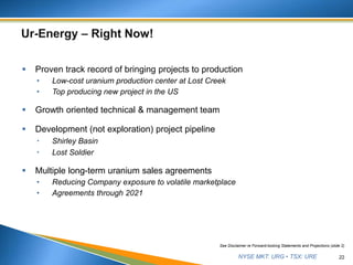 NYSE MKT: URG • TSX: URE
 Proven track record of bringing projects to production
• Low-cost uranium production center at Lost Creek
• Top producing new project in the US
 Growth oriented technical & management team
 Development (not exploration) project pipeline
 Shirley Basin
 Lost Soldier
 Multiple long-term uranium sales agreements
• Reducing Company exposure to volatile marketplace
• Agreements through 2021
22
See Disclaimer re Forward-looking Statements and Projections (slide 2)
 