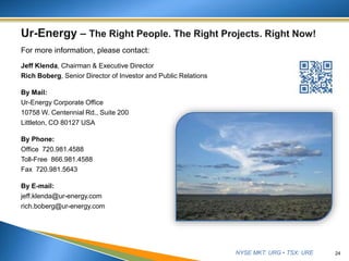 NYSE MKT: URG • TSX: URE
For more information, please contact:
Jeff Klenda, Chairman & Executive Director
Rich Boberg, Senior Director of Investor and Public Relations
By Mail:
Ur-Energy Corporate Office
10758 W. Centennial Rd., Suite 200
Littleton, CO 80127 USA
By Phone:
Office 720.981.4588
Toll-Free 866.981.4588
Fax 720.981.5643
By E-mail:
jeff.klenda@ur-energy.com
rich.boberg@ur-energy.com
24
 