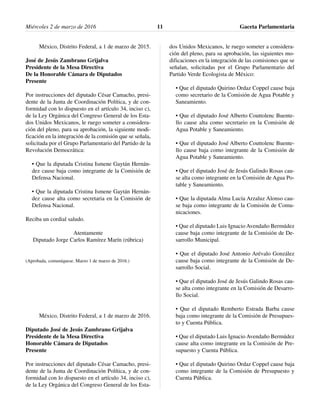 México, Distrito Federal, a 1 de marzo de 2015.
José de Jesús Zambrano Grijalva
Presidente de la Mesa Directiva
De la Honorable Cámara de Diputados
Presente
Por instrucciones del diputado César Camacho, presi-
dente de la Junta de Coordinación Política, y de con-
formidad con lo dispuesto en el artículo 34, inciso c),
de la Ley Orgánica del Congreso General de los Esta-
dos Unidos Mexicanos, le ruego someter a considera-
ción del pleno, para su aprobación, la siguiente modi-
ficación en la integración de la comisión que se señala,
solicitada por el Grupo Parlamentario del Partido de la
Revolución Democrática:
• Que la diputada Cristina Ismene Gaytán Hernán-
dez cause baja como integrante de la Comisión de
Defensa Nacional.
• Que la diputada Cristina Ismene Gaytán Hernán-
dez cause alta como secretaria en la Comisión de
Defensa Nacional.
Reciba un cordial saludo.
Atentamente
Diputado Jorge Carlos Ramírez Marín (rúbrica)
(Aprobada, comuníquese. Marzo 1 de marzo de 2016.)
México, Distrito Federal, a 1 de marzo de 2016.
Diputado José de Jesús Zambrano Grijalva
Presidente de la Mesa Directiva
Honorable Cámara de Diputados
Presente
Por instrucciones del diputado César Camacho, presi-
dente de la Junta de Coordinación Política, y de con-
formidad con lo dispuesto en el artículo 34, inciso c),
de la Ley Orgánica del Congreso General de los Esta-
dos Unidos Mexicanos, le ruego someter a considera-
ción del pleno, para su aprobación, las siguientes mo-
dificaciones en la integración de las comisiones que se
señalan, solicitadas por el Grupo Parlamentario del
Partido Verde Ecologista de México:
• Que el diputado Quirino Ordaz Coppel cause baja
como secretario de la Comisión de Agua Potable y
Saneamiento.
• Que el diputado José Alberto Couttolenc Buente-
llo cause alta como secretario en la Comisión de
Agua Potable y Saneamiento.
• Que el diputado José Alberto Couttolenc Buente-
llo cause baja como integrante de la Comisión de
Agua Potable y Saneamiento.
• Que el diputado José de Jesús Galindo Rosas cau-
se alta como integrante en la Comisión de Agua Po-
table y Saneamiento.
• Que la diputada Alma Lucía Arzaluz Alonso cau-
se baja como integrante de la Comisión de Comu-
nicaciones.
• Que el diputado Luis Ignacio Avendaño Bermúdez
cause baja como integrante de la Comisión de De-
sarrollo Municipal.
• Que el diputado José Antonio Arévalo González
cause baja como integrante de la Comisión de De-
sarrollo Social.
• Que el diputado José de Jesús Galindo Rosas cau-
se alta como integrante en la Comisión de Desarro-
llo Social.
• Que el diputado Remberto Estrada Barba cause
baja como integrante de la Comisión de Presupues-
to y Cuenta Pública.
• Que el diputado Luis Ignacio Avendaño Bermúdez
cause alta como integrante en la Comisión de Pre-
supuesto y Cuenta Pública.
• Que el diputado Quirino Ordaz Coppel cause baja
como integrante de la Comisión de Presupuesto y
Cuenta Pública.
Miércoles 2 de marzo de 2016 Gaceta Parlamentaria11
 