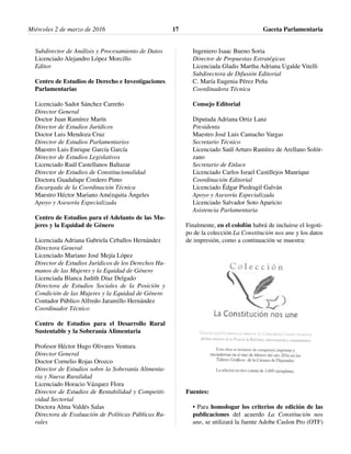 Subdirector de Análisis y Procesamiento de Datos
Licenciado Alejandro López Morcillo
Editor
Centro de Estudios de Derecho e Investigaciones
Parlamentarias
Licenciado Sadot Sánchez Carreño
Director General
Doctor Juan Ramírez Marín
Director de Estudios Jurídicos
Doctor Luis Mendoza Cruz
Director de Estudios Parlamentarios
Maestro Luis Enrique García García
Director de Estudios Legislativos
Licenciado Raúl Castellanos Baltazar
Director de Estudios de Constitucionalidad
Doctora Guadalupe Cordero Pinto
Encargada de la Coordinación Técnica
Maestro Héctor Mariano Amézquita Ángeles
Apoyo y Asesoría Especializada
Centro de Estudios para el Adelanto de las Mu-
jeres y la Equidad de Género
Licenciada Adriana Gabriela Ceballos Hernández
Directora General
Licenciado Mariano José Mejía López
Director de Estudios Jurídicos de los Derechos Hu-
manos de las Mujeres y la Equidad de Género
Licenciada Blanca Judith Díaz Delgado
Directora de Estudios Sociales de la Posición y
Condición de las Mujeres y la Equidad de Género
Contador Público Alfredo Jaramillo Hernández
Coordinador Técnico
Centro de Estudios para el Desarrollo Rural
Sustentable y la Soberanía Alimentaria
Profesor Héctor Hugo Olivares Ventura
Director General
Doctor Cornelio Rojas Orozco
Director de Estudios sobre la Soberanía Alimenta-
ria y Nueva Ruralidad
Licenciado Horacio Vázquez Flora
Director de Estudios de Rentabilidad y Competiti-
vidad Sectorial
Doctora Alma Valdés Salas
Directora de Evaluación de Políticas Públicas Ru-
rales
Ingeniero Isaac Bueno Soria
Director de Propuestas Estratégicas
Licenciada Gladis Martha Adriana Ugalde Vitelli
Subdirectora de Difusión Editorial
C. María Eugenia Pérez Peña
Coordinadora Técnica
Consejo Editorial
Diputada Adriana Ortiz Lanz
Presidenta
Maestro José Luis Camacho Vargas
Secretario Técnico
Licenciado Saúl Arturo Ramírez de Arellano Solór-
zano
Secretario de Enlace
Licenciado Carlos Israel Castillejos Manrique
Coordinación Editorial
Licenciado Édgar Piedragil Galván
Apoyo y Asesoría Especializada
Licenciado Salvador Soto Aparicio
Asistencia Parlamentaria
Finalmente, en el colofón habrá de incluirse el logoti-
po de la colección La Constitución nos une y los datos
de impresión, como a continuación se muestra:
Fuentes:
• Para homologar los criterios de edición de las
publicaciones del acuerdo La Constitución nos
une, se utilizará la fuente Adobe Caslon Pro (OTF)
Miércoles 2 de marzo de 2016 Gaceta Parlamentaria17
 