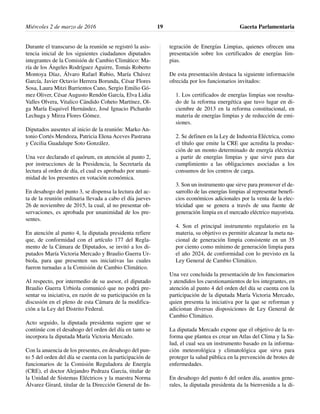 Durante el transcurso de la reunión se registró la asis-
tencia inicial de los siguientes ciudadanos diputados
integrantes de la Comisión de Cambio Climático: Ma-
ría de los Ángeles Rodríguez Aguirre, Tomás Roberto
Montoya Díaz, Álvaro Rafael Rubio, María Chávez
García, Javier Octavio Herrera Borunda, César Flores
Sosa, Laura Mitzi Barrientos Cano, Sergio Emilio Gó-
mez Oliver, César Augusto Rendón García, Elva Lidia
Valles Olvera, Vitalico Cándido Coheto Martínez, Ol-
ga María Esquivel Hernández, José Ignacio Pichardo
Lechuga y Mirza Flores Gómez.
Diputados ausentes al inicio de la reunión: Marko An-
tonio Cortés Mendoza, Patricia Elena Aceves Pastrana
y Cecilia Guadalupe Soto González.
Una vez declarado el quórum, en atención al punto 2,
por instrucciones de la Presidencia, la Secretaría da
lectura al orden de día, el cual es aprobado por unani-
midad de los presentes en votación económica.
En desahogo del punto 3, se dispensa la lectura del ac-
ta de la reunión ordinaria llevada a cabo el día jueves
26 de noviembre de 2015, la cual, al no presentar ob-
servaciones, es aprobada por unanimidad de los pre-
sentes.
En atención al punto 4, la diputada presidenta refiere
que, de conformidad con el artículo 177 del Regla-
mento de la Cámara de Diputados, se invitó a los di-
putados María Victoria Mercado y Braulio Guerra Ur-
biola, para que presenten sus iniciativas las cuales
fueron turnadas a la Comisión de Cambio Climático.
Al respecto, por intermedio de su asesor, el diputado
Braulio Guerra Urbiola comunicó que no podrá pre-
sentar su iniciativa, en razón de su participación en la
discusión en el pleno de esta Cámara de la modifica-
ción a la Ley del Distrito Federal.
Acto seguido, la diputada presidenta sugiere que se
continúe con el desahogo del orden del día en tanto se
incorpora la diputada María Victoria Mercado.
Con la anuencia de los presentes, en desahogo del pun-
to 5 del orden del día se cuenta con la participación de
funcionarios de la Comisión Reguladora de Energía
(CRE), el doctor Alejandro Pedraza García, titular de
la Unidad de Sistemas Eléctricos y la maestra Norma
Álvarez Girard, titular de la Dirección General de In-
tegración de Energías Limpias, quienes ofrecen una
presentación sobre los certificados de energías lim-
pias.
De esta presentación destaca la siguiente información
ofrecida por los funcionarios invitados:
1. Los certificados de energías limpias son resulta-
do de la reforma energética que tuvo lugar en di-
ciembre de 2013 en la reforma constitucional, en
materia de energías limpias y de reducción de emi-
siones.
2. Se definen en la Ley de Industria Eléctrica, como
el título que emite la CRE que acredita la produc-
ción de un monto determinado de energía eléctrica
a partir de energías limpias y que sirve para dar
cumplimiento a las obligaciones asociadas a los
consumos de los centros de carga.
3. Son un instrumento que sirve para promover el de-
sarrollo de las energías limpias al representar benefi-
cios económicos adicionales por la venta de la elec-
tricidad que se genera a través de una fuente de
generación limpia en el mercado eléctrico mayorista.
4. Son el principal instrumento regulatorio en la
materia, su objetivo es permitir alcanzar la meta na-
cional de generación limpia consistente en un 35
por ciento como mínimo de generación limpia para
el año 2024, de conformidad con lo previsto en la
Ley General de Cambio Climático.
Una vez concluida la presentación de los funcionarios
y atendidos los cuestionamientos de los integrantes, en
atención al punto 4 del orden del día se cuenta con la
participación de la diputada María Victoria Mercado,
quien presenta la iniciativa por la que se reforman y
adicionan diversas disposiciones de Ley General de
Cambio Climático.
La diputada Mercado expone que el objetivo de la re-
forma que plantea es crear un Atlas del Clima y la Sa-
lud, el cual sea un instrumento basado en la informa-
ción meteorológica y climatológica que sirva para
proteger la salud pública en la prevención de brotes de
enfermedades.
En desahogo del punto 6 del orden día, asuntos gene-
rales, la diputada presidenta da la bienvenida a la di-
Miércoles 2 de marzo de 2016 Gaceta Parlamentaria19
 