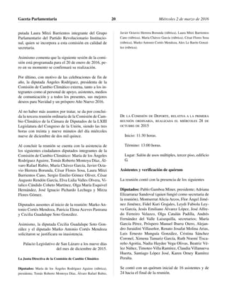 putada Laura Mitzi Barrientos integrante del Grupo
Parlamentario del Partido Revolucionario Institucio-
nal, quien se incorpora a esta comisión en calidad de
secretaria.
Asimismo comenta que la siguiente sesión de la comi-
sión está programada para el 20 de enero de 2016, pe-
ro en su momento se confirmará su realización.
Por último, con motivo de las celebraciones de fin de
año, la diputada Ángeles Rodríguez, presidenta de la
Comisión de Cambio Climático externa, tanto a los in-
tegrantes como al personal de apoyo, asistentes, medios
de comunicación y a todos los presentes, sus mejores
deseos para Navidad y un próspero Año Nuevo 2016.
Al no haber más asuntos por tratar, se da por conclui-
da la tercera reunión ordinaria de la Comisión de Cam-
bio Climático de la Cámara de Diputados de la LXIII
Legislatura del Congreso de la Unión, siendo las tres
horas con treinta y nueve minutos del día miércoles
nueve de diciembre de dos mil quince.
Al concluir la reunión se cuenta con la asistencia de
los siguientes ciudadanos diputados integrantes de la
Comisión de Cambio Climático: María de los Ángeles
Rodríguez Aguirre, Tomás Roberto Montoya Díaz, Ál-
varo Rafael Rubio, María Chávez García, Javier Octa-
vio Herrera Borunda, César Flores Sosa, Laura Mitzi
Barrientos Cano, Sergio Emilio Gómez Oliver, César
Augusto Rendón García, Elva Lidia Valles Olvera, Vi-
talico Cándido Coheto Martínez, Olga María Esquivel
Hernández, José Ignacio Pichardo Lechuga y Mirza
Flores Gómez.
Diputados ausentes al inicio de la reunión: Marko An-
tonio Cortés Mendoza, Patricia Elena Aceves Pastrana
y Cecilia Guadalupe Soto González.
Asimismo, la diputada Cecilia Guadalupe Soto Gon-
zález y el diputado Marko Antonio Cortés Mendoza
solicitaron se justificara su inasistencia.
Palacio Legislativo de San Lázaro a los nueve días
del mes de diciembre de 2015.
La Junta Directiva de la Comisión de Cambio Climático
Diputados: María de los Ángeles Rodríguez Aguirre (rúbrica),
presidenta; Tomás Roberto Montoya Díaz, Álvaro Rafael Rubio,
Javier Octavio Herrera Borunda (rúbrica), Laura Mitzi Barrientos
Cano (rúbrica), María Chávez García (rúbrica), César Flores Sosa
(rúbrica), Marko Antonio Cortés Mendoza, Alex Le Barón Gonzá-
lez (rúbrica).
DE LA COMISIÓN DE DEPORTE, RELATIVA A LA PRIMERA
REUNIÓN ORDINARIA, REALIZADA EL MIÉRCOLES 28 DE
OCTUBRE DE 2015
Inicio: 11:30 horas.
Término: 13:00 horas.
Lugar: Salón de usos múltiples, tercer piso, edificio
G.
Asistentes y verificación de quórum
La reunión contó con la presencia de los siguientes
Diputados: Pablo Gamboa Miner, presidente; Adriana
Elizarraraz Sandoval (quien fungió como secretaria de
la reunión), Montserrat Alicia Arcos, Flor Ángel Jimé-
nez Jiménez, Fidel Kuri Grajales, Leydi Fabiola Ley-
va García, Jesús Emiliano Álvarez López, José Alfre-
do Ferreiro Velazco, Olga Catalán Padilla, Andrés
Fernández del Valle Laisequilla, secretarios; María
García Pérez, Próspero Manuel Ibarra Otero, Alejan-
dro Juraidini Villaseñor, Renato Josafat Molina Arias,
Luis Ernesto Munguía González, Cristina Sánchez
Coronel, Ximena Tamariz García, Ruth Noemí Tisca-
reño Agoitia, Nadia Haydee Vega Olivas, Beatriz Vé-
lez Núñez, Timoteo Villa Ramírez, Claudia Villanueva
Huerta, Santiago López José, Karen Orney Ramírez
Peralta.
Se contó con un quórum inicial de 16 asistentes y de
24 hacia el final de la reunión.
Gaceta Parlamentaria Miércoles 2 de marzo de 201620
 