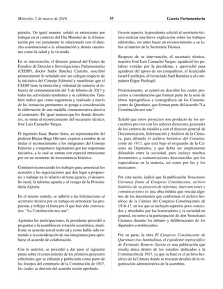putados. De igual manera, señaló su entusiasmo por
trabajar en el contexto del Día Mundial de la Alimen-
tación por ver justamente lo relacionado con el dere-
cho constitucional a la alimentación y demás cuestio-
nes como la salud y la vivienda.
En su intervención, el director general del Centro de
Estudios de Derecho e Investigaciones Parlamentarias
(CEDIP), doctor Sadot Sánchez Carreño, suscribió
primeramente lo señalado por sus colegas respecto de
la iniciativa del Consejo Editorial y manifestar que el
CEDIP tiene la intención y voluntad de sumarse al es-
fuerzo de conmemoración del 5 de febrero de 2017 y
todas las actividades tendientes a su celebración. Tam-
bién indicó que como sugerencia y realizado a través
de las instancias pertinentes se ponga a consideración
la elaboración de una medalla conmemorativa alusiva
al centenario. De igual manera que los demás directo-
res, se suma al reconocimiento del secretario técnico,
José Luis Camacho Vargas.
El ingeniero Isaac Bueno Soria, en representación del
profesor Héctor Hugo Olivares, expresó a nombre de su
titular el reconocimiento a los integrantes del Consejo
Editorial y compañeros legisladores por tan importante
iniciativa, a la cual se suman con especial entusiasmo
por ser un momento de trascendencia histórica.
Continuó reconociendo los trabajos para armonizar los
acuerdos y las negociaciones que den lugar a propues-
tas y trabajar en lo relativo al tema agrario, el desarro-
llo rural, la reforma agraria y el rezago de la Procura-
duría Agraria.
En el mismo sentido, se adhirió a las felicitaciones al
secretario técnico por su trabajo en armonizar las pro-
puestas y reflejar el lema por el que han sido convoca-
dos: “La Constitución nos une”.
Agotadas las participaciones, la presidenta procedió a
preguntar a la asamblea en votación económica, mani-
festar su acuerdo con el texto tal y como había sido so-
metido a la consideración de sus integrantes para apro-
barse el acuerdo de colaboración.
Con lo anterior, se procedió a dar paso al siguiente
punto sobre el conocimiento de los primeros proyectos
editoriales que se editarán y publicarán como parte de
los festejos del centenario de la Constitución de 1917,
los cuales se deriven del acuerdo recién aprobado.
En este aspecto, la presidenta solicitó al secretario téc-
nico realizar una breve explicación sobre los trabajos
editoriales, sin antes hacer un reconocimiento a su la-
bor al interior de la Secretaría Técnica.
Respecto de su intervención, el secretario técnico,
maestro José Luis Camacho Vargas, agradeció las pa-
labras vertidas por la presidenta, y aprovechó para
agradecer del apoyo de sus compañeros, el licenciado
Israel Castillejos, el licenciado Saúl Ramírez y el com-
pañero Édgar Piedragil.
Posteriormente, se centró en describir los cuatro pro-
yectos a consideración que forman parte de la serie de
libros reprográficos e iconográficos de los Constitu-
yentes de Querétaro, que forman parte del acuerdo “La
Constitución nos une”.
Señaló que estos proyectos son producto de los en-
cuentros previos con los señores directores generales
de los centros de estudio y con el director general de
Documentación, Información y Análisis de la Cáma-
ra, para difundir el archivo histórico del Constitu-
yente de 1917, que está bajo el resguardo de la Cá-
mara de Diputados, y que debía ser ampliamente
difundido entre la sociedad, pues incluye muchos
documentos y comunicaciones desconocidas por los
especialistas en la materia, así como por las y los
mexicanos.
Por esta razón, indicó que la publicación Venustiano
Carranza frente al Congreso Constituyente, archivo
histórico de su proyecto de reformas, intervenciones y
comunicaciones es una obra inédita que rescata algu-
nos de los documentos que conforman el archivo his-
tórico de la Cámara del Congreso Constituyentes de
1916-17, en los que se incluyen aspectos poco conoci-
dos y abordados por los historiadores y la sociedad en
general, en torno a la participación de don Venustiano
Carranza durante los debates y deliberaciones de los
diputados constituyentes.
Por su parte, la obra El Congreso Constituyente de
Querétaro tras bambalinas, el expediente reprográfico
de Fernando Romero García es una publicación que
resulta única dentro de los estudios dedicados a la
Constitución de 1917, ya que su base es el archivo his-
tórico de la Cámara donde se rescatan detalles de la or-
ganización administrativa de la asamblea.
Miércoles 2 de marzo de 2016 Gaceta Parlamentaria37
 