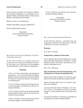 Invita el Centro de Estudios de las Finanzas Públicas
de la Cámara de Diputados, en coordinación con los
diputados Minerva Hernández Ramos, Vidal Llerenas
Morales y Guadalupe Acosta Naranjo.
Registro en línea: www.cefp.gob.mx
Teléfono 5036 0000, extensiones 56008 55217
difusion.cefp@congreso.gob.mx
Atentamente
Licenciado Alberto Mayorga Ríos
Director General
DEL CENTRO DE ESTUDIOS DE DERECHO E INVESTIGA-
CIONES PARLAMENTARIAS
Al foro Plan de Ayutla. Los principios básicos del
constitucionalismo mexicano, por efectuarse el miérco-
les 2 de marzo, a las 11:00 horas, en la sala panóptica
José María Morelos y Pavón (edificio I, planta baja).
Programa
11:00 a 11:10 horas. Bienvenida y presentación de
participantes, por el licenciado Raúl Castellanos
Baltazar, director de Estudios de Constitucionalidad
del Centro de Estudios de Derecho e Investigacio-
nes Parlamentarias.
11:10 a 11:30 horas. Intervención del diputado Cé-
sar Camacho Quiroz, presidente de la Junta de Co-
ordinación Política.
11:30 a 11:50 horas. Intervención del doctor Rafael
Estrada Michel, director general del Instituto Na-
cional de Ciencias Penales.
11:50 a 12:10 horas. Intervención del doctor David
Cienfuegos Salgado, asesor parlamentario.
12:10 a 12:20 horas. Conclusiones, por el licencia-
do Raúl Castellanos Baltazar.
Atentamente
Licenciado Sadot Sánchez Carreño
Director General
DE LA DIPUTADA ARACELI DAMIÁN GONZÁLEZ
Al foro Derechos humanos y seguridad social, que
tendrá lugar el miércoles 2 de marzo, de las 11:00 a las
14:00 horas, en la zona C del edificio G.
Programa
De 11:00 a 11:30 horas
Inauguración y palabras de bienvenida
Por las diputadas Norma Rocío Nahle García, coordi-
nadora del Grupo Parlamentario de Morena y Araceli
Damián González (10 minutos), presidenta de la Co-
misión de Seguridad Social.
De 11:30 a 13:00 horas.
Mesa de discusión sobre derechos humanos y dis-
criminación en el sistema de seguridad social
Doctora Perla Gómez Gallardo (15 minutos), presi-
denta de la Comisión de Derechos Humanos del DF.
Maestra Alexandra Haas Paciuc (15 minutos), presi-
denta de la Conapred.
Licenciado Ricardo Baruch Domínguez (15 minu-
tos), activista e investigador en temas de derechos
humanos y salud, particularmente diversidad sexual
y VIH
Licenciado Aarón Flores (15 minutos), coordinador de
Investigaciones Jurídicas Indepedi CDMX.
Gaceta Parlamentaria Miércoles 2 de marzo de 201650
 