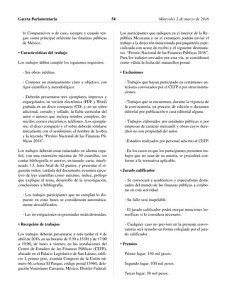 b) Comparativos o de caso, siempre y cuando ten-
gan como principal referente las finanzas públicas
de México.
• Características del trabajo
Los trabajos deben cumplir los siguientes requisitos:
- Ser obras inéditas.
- Contener un planteamiento claro y objetivo, con
rigor científico y metodológico.
- Deberán presentarse tres ejemplares impresos y
engargolados, su versión electrónica (PDF y Word)
grabada en un disco compacto (CD) y, en un sobre
adicional, cerrado y sellado, la ficha curricular del
autor o autores que incluya nombre completo, do-
micilio, correo electrónico, teléfonos. Los ejempla-
res, el disco compacto y el sobre deberán rotularse
únicamente con el seudónimo, el nombre de la obra
y la leyenda “Premio Nacional de las Finanzas Pú-
blicas 2016”.
Los trabajos deberán estar redactados en idioma espa-
ñol, con una extensión máxima de 50 cuartillas, sin
contar bibliografía ni anexos; en tamaño carta, interli-
neado 1.5, letra Arial de 12 puntos, y presentar el si-
guiente orden: carátula del documento, resumen ejecu-
tivo de tres cuartillas como máximo, índice, prólogo
que explique el tema, desarrollo de la investigación,
conclusiones y bibliografía.
- Los trabajos participantes que no cumplan lo dis-
puesto en estas bases se considerarán automática-
mente descalificados.
- Las investigaciones no premiadas serán destruidas.
• Recepción de trabajos
Los trabajos deberán presentarse a más tardar el 4 de
abril de 2016, en un horario de 9:30 a 15:00 y de 17:00
a 19:00, de lunes a viernes, en las instalaciones del
Centro de Estudios de las Finanzas Públicas (CEFP),
ubicado en el Palacio Legislativo de San Lázaro, edifi-
cio I, primer piso, avenida Congreso de la Unión nú-
mero 66, colonia El Parque, código postal 15960, dele-
gación Venustiano Carranza, México, Distrito Federal.
Los participantes que radiquen en el interior de la Re-
pública Mexicana o en el extranjero podrán enviar el
trabajo a la dirección mencionada por paquetería espe-
cializada con acuse de recibo y el siguiente destinata-
rio: “Premio Nacional de las Finanzas Públicas 2016”.
Para los trabajos enviados por esta vía, se considerará
como válida la fecha del matasellos postal.
• Exclusiones
- Trabajos que hayan participado en certámenes an-
teriores convocados por el CEFP o por otras institu-
ciones.
- Trabajos que se encuentren, durante la vigencia de
la convocatoria, en proceso de edición o dictamen
editorial por publicación o casa editorial alguna.
- Trabajos elaborados por entidades públicas o por
empresas de carácter mercantil y obras cuyos dere-
chos no son propiedad del autor.
- Estudios realizados por personal adscrito al CEFP.
- En los casos en que los participantes presenten tra-
bajos que no sean de su autoría, se procederá con-
forme a la normativa aplicable.
• Jurado calificador
- Se convocará a académicos y especialistas desta-
cados del mundo de las finanzas públicas a colabo-
rar en esta actividad.
- Su fallo será inapelable.
- El jurado calificador podrá otorgar menciones ho-
noríficas si lo considera necesario.
- Cualquier caso no previsto en la presente convo-
catoria será resuelto en forma colegiada por el jura-
do calificador.
• Premios
Primer lugar: 150 mil pesos.
Segundo lugar: 100 mil pesos.
Tercer lugar: 50 mil pesos.
Gaceta Parlamentaria Miércoles 2 de marzo de 201654
 