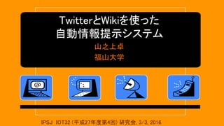TwitterとWikiを使った
自動情報提示システム
山之上卓
福山大学
IPSJ IOT32 (平成27年度第4回) 研究会, 3/3, 2016
 