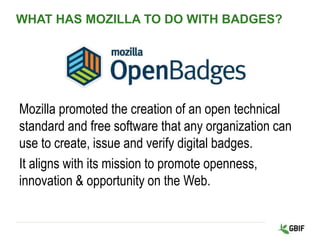 WHAT HAS MOZILLA TO DO WITH BADGES?
Mozilla promoted the creation of an open technical
standard and free software that any organization can
use to create, issue and verify digital badges.
It aligns with its mission to promote openness,
innovation & opportunity on the Web.
 