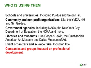 WHO IS USING THEM
Schools and universities. Including Purdue and Seton Hall.
Community and non-profit organizations. Like the YMCA, 4H
and Girl Guides.
Government agencies. Including NASA, the New York City
Department of Education, the NOAA and more.
Libraries and museums. Like Cooper-Hewitt, the Smithsonian
American Art Museum and Dallas Museum of Art.
Event organizers and science fairs. Including Intel.
Companies and groups focused on professional
development.
 
