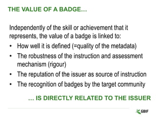 THE VALUE OF A BADGE…
Independently of the skill or achievement that it
represents, the value of a badge is linked to:
• How well it is defined (=quality of the metadata)
• The robustness of the instruction and assessment
mechanism (rigour)
• The reputation of the issuer as source of instruction
• The recognition of badges by the target community
… IS DIRECTLY RELATED TO THE ISSUER
 