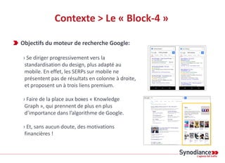 Contexte > Le « Block-4 »
Objectifs du moteur de recherche Google:
› Se diriger progressivement vers la
standardisation du design, plus adapté au
mobile. En effet, les SERPs sur mobile ne
présentent pas de résultats en colonne à droite,
et proposent un à trois liens premium.
› Faire de la place aux boxes « Knowledge
Graph », qui prennent de plus en plus
d’importance dans l’algorithme de Google.
› Et, sans aucun doute, des motivations
financières !
 