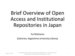 Brief Overview of Open
Access and Institutional
Repositories in Japan
Yui Nishizono
(Librarian, Kagoshima University Library)
March 3, 2016
Knowledge Sharing about University Data Management - Brief Overview of
Open Access and Institutional Repositories in Japan
1
 