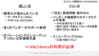 ネットワーク機器のAPI：NETCONF/YANG
ネットワーク機器のAPIあれこれ入門｜NetOpsCoding#2｜2016/03/04｜@ebiken 15
嬉しい点
• 標準化が進められている
• データモデル（YANG）
• プロトコル（NETCONF）
• 多くのベンダーがサポート表明
• オペレーションやエンコーディン
グ（XML）は各機器共通
つらい点
• 「設定」 関連情報・操作のみ
• ベンダーや機器間でのデータモデ
ルの差異
• YANGを使わなくても良い
• 操作（設定）可能なパラメータの差異
• 操作できない設定も
• エンコーディングはXML
• 冗長で読みづらい
⇒ SDK/Libraryの利用が必須
 