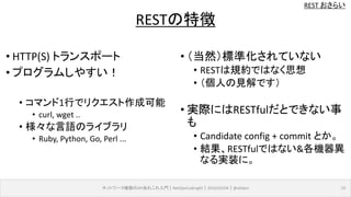 REST おさらい
ネットワーク機器のAPIあれこれ入門｜NetOpsCoding#2｜2016/03/04｜@ebiken 19
RESTの特徴
• HTTP(S) トランスポート
• プログラムしやすい！
• コマンド1行でリクエスト作成可能
• curl, wget ..
• 様々な言語のライブラリ
• Ruby, Python, Go, Perl ...
• （当然）標準化されていない
• RESTは規約ではなく思想
• （個人の見解です）
• 実際にはRESTfulだとできない事
も
• Candidate config + commit とか。
• 結果、RESTfulではない&各機器異
なる実装に。
 