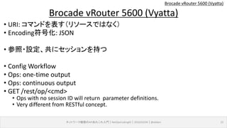 Brocade vRouter 5600 (Vyatta)
• URI: コマンドを表す（リソースではなく）
• Encoding符号化: JSON
• 参照・設定、共にセッションを持つ
• Config Workflow
• Ops: one-time output
• Ops: continuous output
• GET /rest/op/<cmd>
• Ops with no session ID will return parameter definitions.
• Very different from RESTful concept.
ネットワーク機器のAPIあれこれ入門｜NetOpsCoding#2｜2016/03/04｜@ebiken 22
Brocade vRouter 5600 (Vyatta)
 