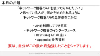 本日のお題
「ネットワーク機器のAPIを使って何かしたい！」
と思っている人が、何かを始められるように
ネットワーク機器APIの全体像をつかむ
• APIを利用してできる事
• ネットワーク機器のインターフェース
• REST (like) API の違い
• Appendix：参考資料
ネットワーク機器のAPIあれこれ入門｜NetOpsCoding#2｜2016/03/04｜@ebiken 5
要は、自分がこの数か月勉強したことをシェアします。
 