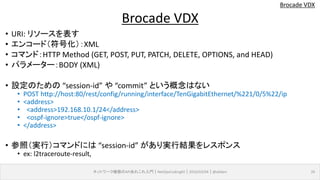 Brocade VDX
• URI: リソースを表す
• エンコード（符号化）：XML
• コマンド：HTTP Method (GET, POST, PUT, PATCH, DELETE, OPTIONS, and HEAD)
• パラメーター：BODY (XML)
• 設定のための “session-id” や “commit” という概念はない
• POST http://host:80/rest/config/running/interface/TenGigabitEthernet/%221/0/5%22/ip
• <address>
• <address>192.168.10.1/24</address>
• <ospf-ignore>true</ospf-ignore>
• </address>
• 参照（実行）コマンドには “session-id” があり実行結果をレスポンス
• ex: l2traceroute-result,
ネットワーク機器のAPIあれこれ入門｜NetOpsCoding#2｜2016/03/04｜@ebiken 26
Brocade VDX
 