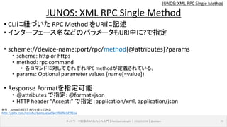 JUNOS: XML RPC Single Method
• CLIに紐づいた RPC Method をURIに記述
• インターフェース名などのパラメータもURI中に?で指定
• scheme://device-name:port/rpc/method[@attributes]?params
• scheme: http or https
• method: rpc command
• 各コマンドに対してそれぞれRPC methodが定義されている。
• params: Optional parameter values (name[=value])
• Response Formatを指定可能
• @attributes で指定: @format=json
• HTTP header “Accept:” で指定：application/xml, application/json
ネットワーク機器のAPIあれこれ入門｜NetOpsCoding#2｜2016/03/04｜@ebiken 29
JUNOS: XML RPC Single Method
参考：JunosのREST APIを使ってみる
http://qiita.com/kazubu/items/e5e0941f66f6c6f2f55a
 