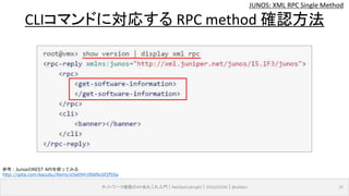 JUNOS: XML RPC Single Method
ネットワーク機器のAPIあれこれ入門｜NetOpsCoding#2｜2016/03/04｜@ebiken 31
CLIコマンドに対応する RPC method 確認方法
参考：JunosのREST APIを使ってみる
http://qiita.com/kazubu/items/e5e0941f66f6c6f2f55a
 