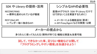 まとめ
ネットワーク機器のAPIあれこれ入門｜NetOpsCoding#2｜2016/03/04｜@ebiken 37
SDK や Library の提供・活用
NECONF/YANG
⇒ 標準化進められているが複雑
REST (like) API
⇒ ベンダー毎に独自なAPI
シンプルなAPIの必要性
直接APIアクセス （SDK や Library だけで
はできないことを実装するために）
⇒ メーカーによる機能追加（要求）
⇒ API Proxy/Agent などの開発・公開
メーカーの視点から
多くの人に使ってもらえる（期待が持てる）機能は実装＆改善可能
試して、できなかった事、足りない機能など公開して
「プログラミングしやすい環境」を加速させよう！
 