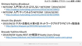 ネットワーク自動化・アプリケーション連携への動き
Shintaro Kojima @codeout
• NETCONF 入門 知ったかぶりしない NETCONF （2014/10/24）
• http://codeout.hatenablog.com/entry/2014/10/24/230013
• NETCONF 入門 やってみよう NETCONF （2014/10/30）
• http://codeout.hatenablog.com/entry/2014/10/30/224405
Hiroshi Ota @otahi
• 2015/04/23 テスト自動化＠第４回 ネットワークプログラマビリティ勉強会
• http://gvtkne.blogspot.jp/2015/04/npstudy4.html
Brocade Yukihiro Kikuchi
• 2014/04/04 Vyatta REST API解説＠Vyatta Users Group
• http://www.slideshare.net/YukihiroKikuchi/20140404-vyatta-users-group
ネットワーク機器のAPIあれこれ入門｜NetOpsCoding#2｜2016/03/04｜@ebiken 40
 