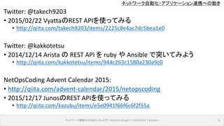 ネットワーク自動化・アプリケーション連携への動き
Twitter: @takech9203
• 2015/02/22 VyattaのREST APIを使ってみる
• http://qiita.com/takech9203/items/2225c8e4ac7dc5bea1e0
Twitter: @kakkotetsu
• 2014/12/14 Arista の REST API を ruby や Ansible で突いてみよう
• http://qiita.com/kakkotetsu/items/944c263c1580a230a9c0
NetOpsCoding Advent Calendar 2015:
• http://qiita.com/advent-calendar/2015/netopscoding
• 2015/12/17 JunosのREST APIを使ってみる
• http://qiita.com/kazubu/items/e5e0941f66f6c6f2f55a
ネットワーク機器のAPIあれこれ入門｜NetOpsCoding#2｜2016/03/04｜@ebiken 41
 