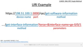 device-name port
JUNOS: XML RPC Single Method
ネットワーク機器のAPIあれこれ入門｜NetOpsCoding#2｜2016/03/04｜@ebiken 30
URI Example
https://198.51.100.1:3000/rpc/get-software-information
... /get-interface-information?terse=&interface-name=ge-0/0/1
method
method parameters
参考：JunosのREST APIを使ってみる
http://qiita.com/kazubu/items/e5e0941f66f6c6f2f55a
 