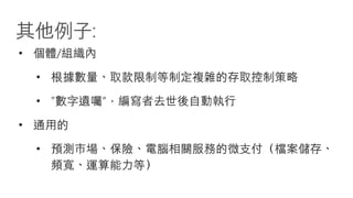 其他例子:
• 個體/組織內
• 根據數量、取款限制等制定複雜的存取控制策略
• ”數字遺囑“，編寫者去世後自動執行
• 通用的
• 預測市場、保險、電腦相關服務的微支付（檔案儲存、
頻寬、運算能力等）
 