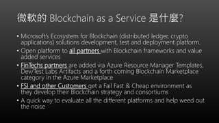 微軟的 Blockchain as a Service 是什麼?
• Microsoft’s Ecosystem for Blockchain (distributed ledger, crypto
applications) solutions development, test and deployment platform.
• Open platform to all partners with Blockchain frameworks and value
added services
• FinTechs partners are added via Azure Resource Manager Templates,
Dev/Test Labs Artifacts and a forth coming Blockchain Marketplace
category in the Azure Marketplace
• FSI and other Customers get a Fail Fast & Cheap environment as
they develop their Blockchain strategy and consortiums
• A quick way to evaluate all the different platforms and help weed out
the noise
 