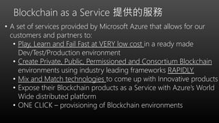 • A set of services provided by Microsoft Azure that allows for our
customers and partners to:
• Play, Learn and Fail Fast at VERY low cost in a ready made
Dev/Test/Production environment
• Create Private, Public, Permissioned and Consortium Blockchain
environments using industry leading frameworks RAPIDLY.
• Mix and Match technologies to come up with Innovative products
• Expose their Blockchain products as a Service with Azure’s World
Wide distributed platform
• ONE CLICK – provisioning of Blockchain environments
Blockchain as a Service 提供的服務
 