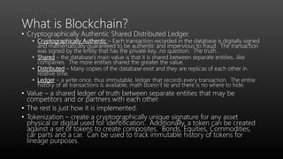 What is Blockchain?
• Cryptographically Authentic Shared Distributed Ledger.
• Cryptographically Authentic – Each transaction recorded in the database is digitally signed
and mathematically guaranteed to be authentic and impervious to fraud. The transaction
was signed by the entity that has the private key…no question. The truth.
• Shared – the database’s main value is that it is shared between separate entities…like
companies. The more entities shared the greater the value.
• Distributed – Many copies of the database exist and they are replicas of each other in
relative time.
• Ledger – a write once, thus immutable, ledger that records every transaction. The entire
history of all transactions is available, math doesn’t lie and there is no where to hide.
• Value – a shared ledger of truth between separate entities that may be
competitors and or partners with each other.
• The rest is just how it is implemented.
• Tokenization – create a cryptographically unique signature for any asset
physical or digital used for identification. Additionally, a token can be created
against a set of tokens to create composites. Bonds, Equities, Commodities,
car parts and a car. Can be used to track immutable history of tokens for
lineage purposes.
 