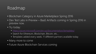 Roadmap
• Blockchain Category in Azure Marketplace Spring 2016
• Dev Test Labs in Preview – BaaS Artifacts coming in Spring 2016 in
preview now.
• Try today:
• https://azure.microsoft.com/en-us/documentation/templates/
• Search for Ethereum, Blockchain, Bitcoin, etc…
• Templates added every week, 11 different partners available today
• Many more to come
• Future Azure Blockchain Services coming
 