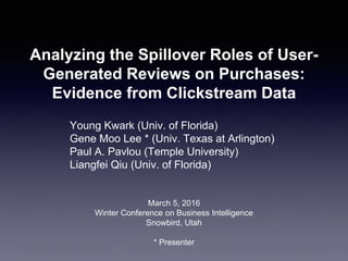 Analyzing the Spillover Roles of User-
Generated Reviews on Purchases:
Evidence from Clickstream Data
Young Kwark (Univ. of Florida)
Gene Moo Lee * (Univ. Texas at Arlington)
Paul A. Pavlou (Temple University)
Liangfei Qiu (Univ. of Florida)
March 5, 2016
Winter Conference on Business Intelligence
Snowbird, Utah
* Presenter
 