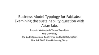 Business Model Typology for FabLabs:
Examining the sustainability question with
Asian labs
Tomoaki Watanabe& Yutaka Tokushima
Keio University
The 2nd International Conference on Digital Fabrication
Mar 3-5, 2016. Keio University, Tokyo
 