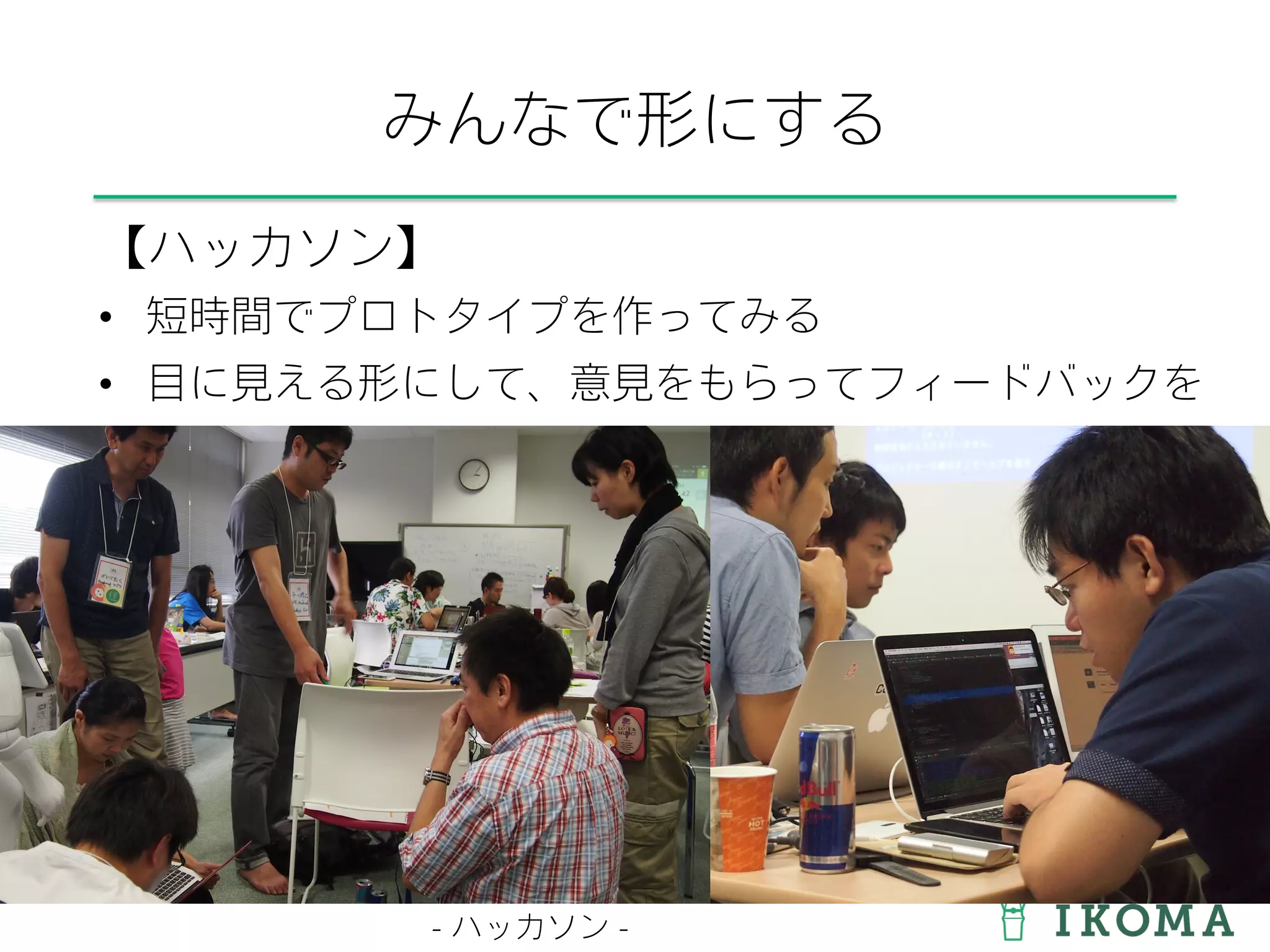 みんなで形にする
【ハッカソン】
•  短時間でプロトタイプを作ってみる
•  目に見える形にして、意見をもらってフィードバックを
- ハッカソン -
 