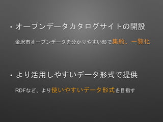 • オープンデータカタログサイトの開設
金沢市オープンデータを分かりやすい形で集約、一覧化
• より活用しやすいデータ形式で提供
RDFなど、より使いやすいデータ形式を目指す
 