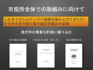 市役所全体での取組みに向けて
金沢市の重要な計画に盛り込む
金沢版総合戦略 行政改革大綱（第６次）
これまでボトムアップで実績を積み上げてきたが、
そろそろ全庁的に取り組む仕組みが必要
重点戦略計画
 