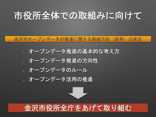 市役所全体での取組みに向けて
金沢市オープンデータの推進に関する取組方針（仮称）の策定
金沢市役所全庁をあげて取り組む
オープンデータ推進の基本的な考え方
オープンデータ推進の方向性
オープンデータのルール
オープンデータ活用の推進
 