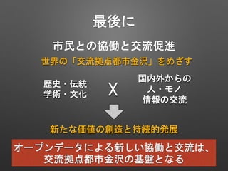 世界の「交流拠点都市金沢」をめざす
歴史・伝統
学術・文化
国内外からの
人・モノ
情報の交流
新たな価値の創造と持続的発展
☓
オープンデータによる新しい協働と交流は、
交流拠点都市金沢の基盤となる
市民との協働と交流促進
最後に
 