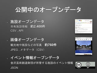 公開中のオープンデータ
施設オープンデータ
画像オープンデータ
イベント情報オープンデータ
市有施設情報 約2,400件
観光地や施設などの写真 約760件
金沢芸術創造財団が所管する施設のイベント情報
CSV , API
JPEG , メタデータ（CSV）
JSON
 