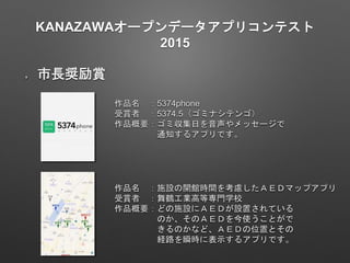 KANAZAWAオープンデータアプリコンテスト
2015
市長奨励賞
作品名 ：5374phone
受賞者 ：5374.5（ゴミナシテンゴ）
作品概要：ゴミ収集日を音声やメッセージで
通知するアプリです。
作品名 ：施設の開館時間を考慮したＡＥＤマップアプリ
受賞者 ：舞鶴工業高等専門学校
作品概要：どの施設にＡＥＤが設置されている
のか、そのＡＥＤを今使うことがで
きるのかなど、ＡＥＤの位置とその
経路を瞬時に表示するアプリです。
 